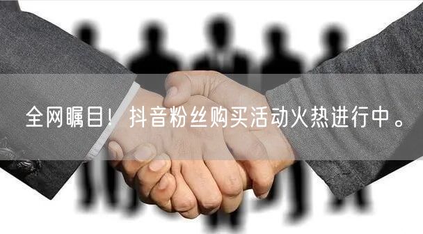 全网瞩目！抖音粉丝购买活动火热进行中。