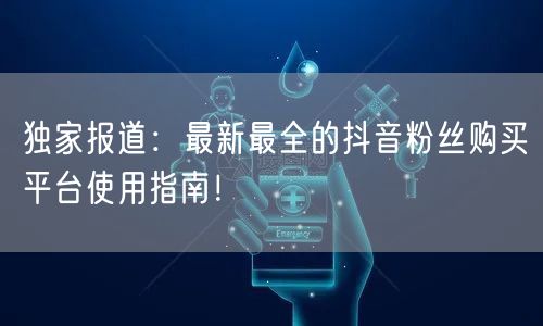 独家报道：最新最全的抖音粉丝购买平台使用指南！
