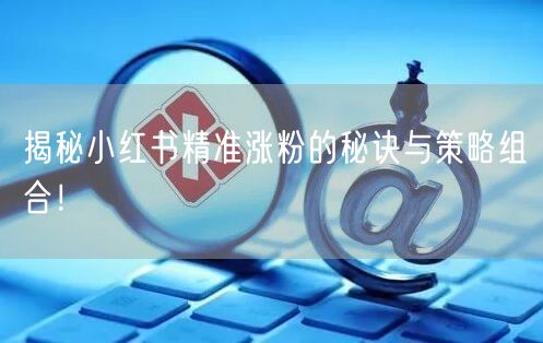 揭秘小红书精准涨粉的秘诀与策略组合！